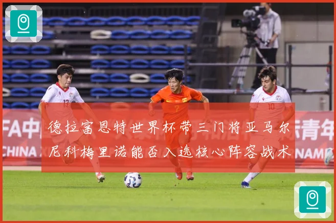 德拉富恩特世界杯带三门将亚马尔尼科梅里诺能否入选核心阵容战术观察：最新赛事动态与深度分析