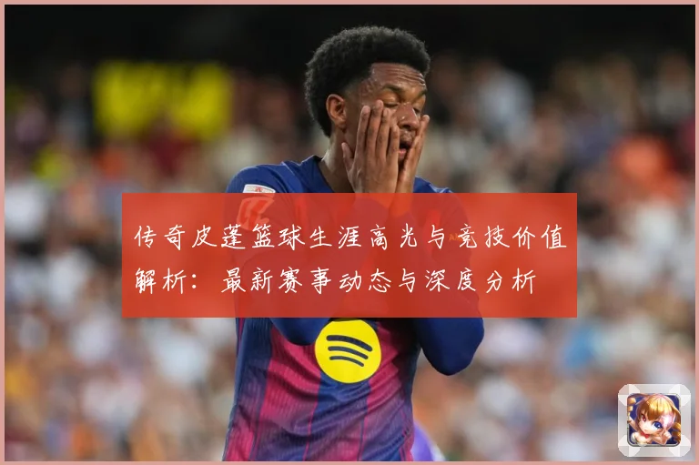 传奇皮蓬篮球生涯高光与竞技价值解析：最新赛事动态与深度分析