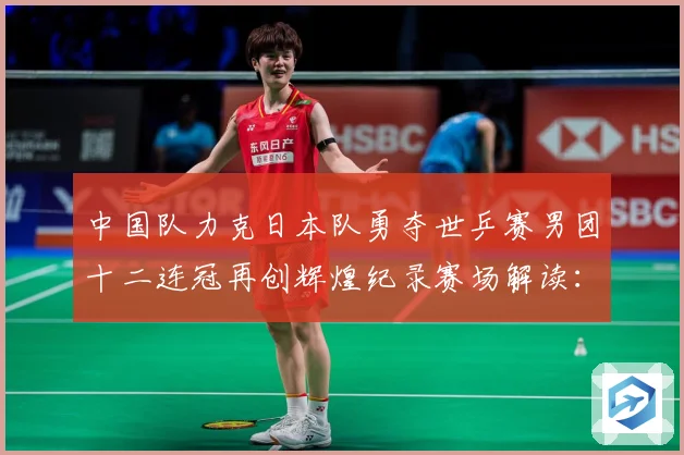 中国队力克日本队勇夺世乒赛男团十二连冠再创辉煌纪录赛场解读：最新赛事动态与深度分析