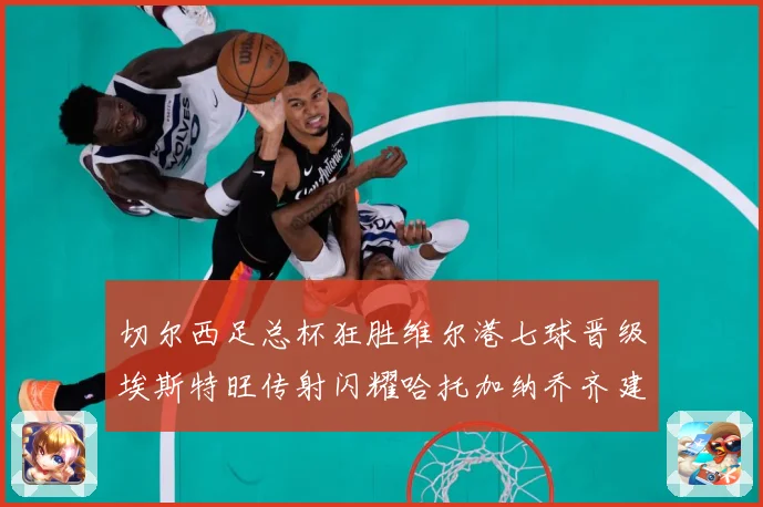 切尔西足总杯狂胜维尔港七球晋级埃斯特旺传射闪耀哈托加纳乔齐建专题观察：最新赛事动态与深度分析