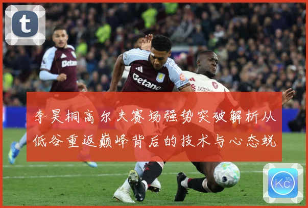 李昊桐高尔夫赛场强势突破解析从低谷重返巅峰背后的技术与心态蜕变解析：最新赛事动态与深度分析