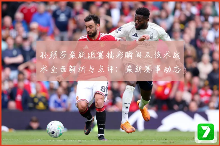 孙颖莎最新比赛精彩瞬间及技术战术全面解析与点评：最新赛事动态与深度分析