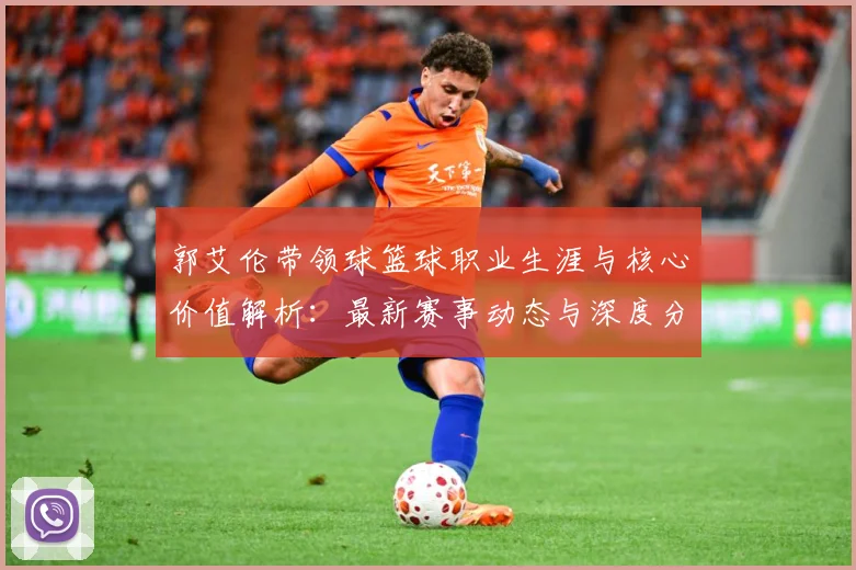 郭艾伦带领球篮球职业生涯与核心价值解析：最新赛事动态与深度分析