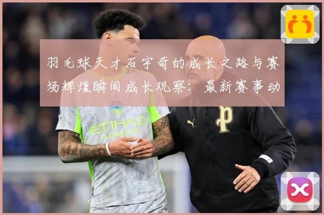 羽毛球天才石宇奇的成长之路与赛场辉煌瞬间成长观察：最新赛事动态与深度分析