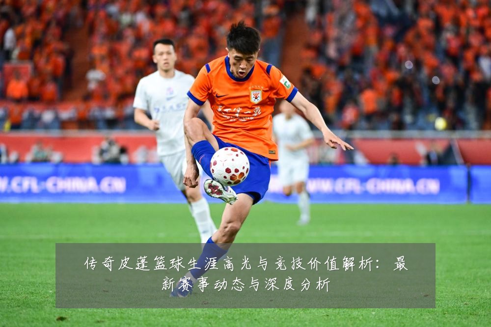 传奇皮蓬篮球生涯高光与竞技价值解析:最新赛事动态与深度分析