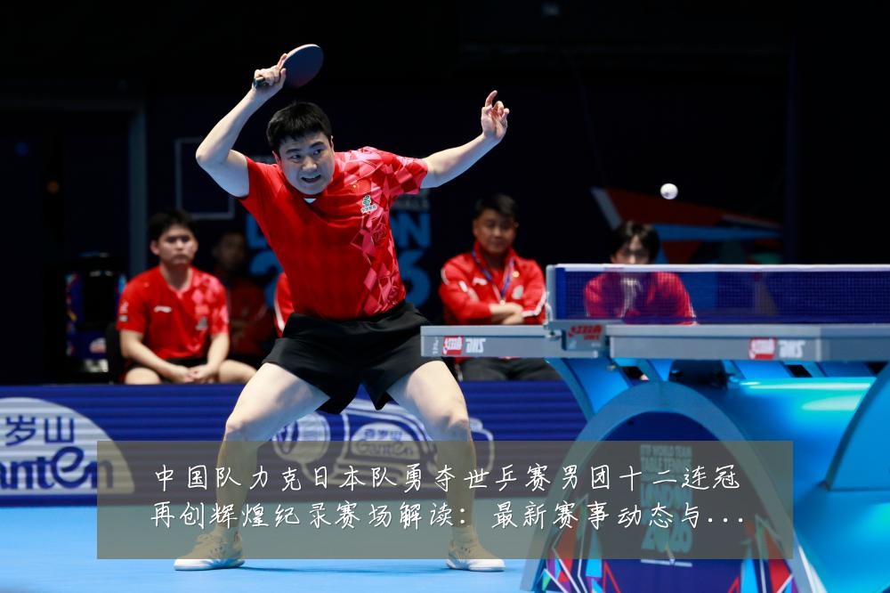 中国队力克日本队勇夺世乒赛男团十二连冠再创辉煌纪录赛场解读:最新赛事动态与深度分析