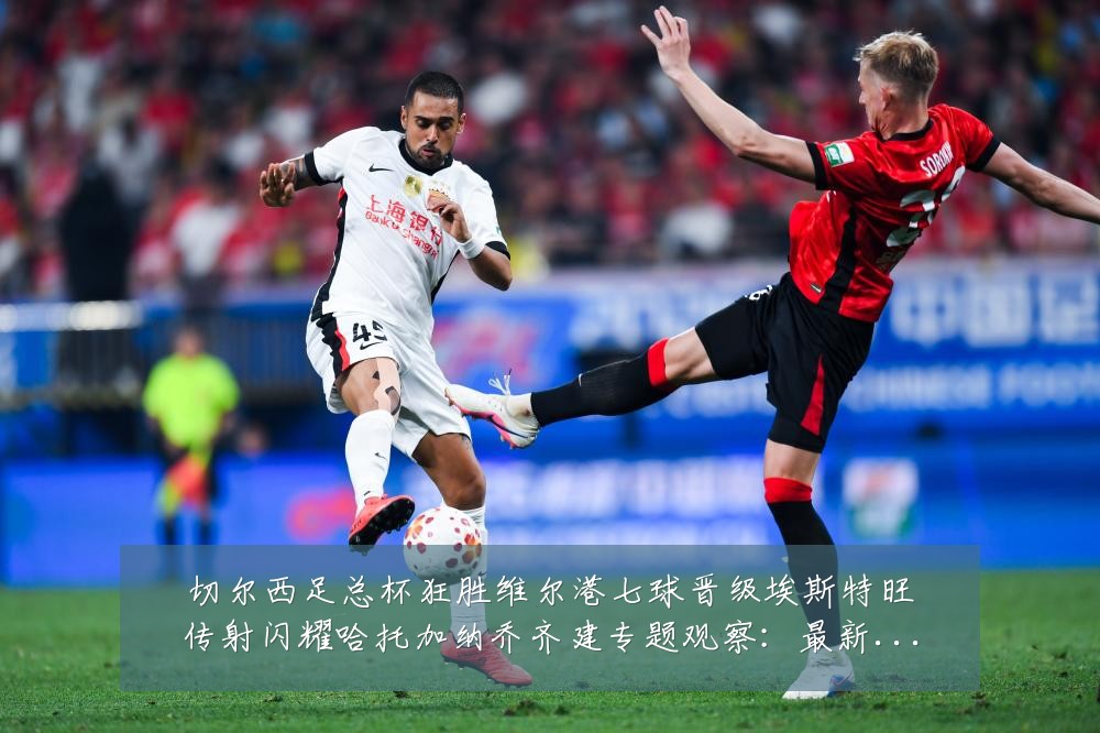 切尔西足总杯狂胜维尔港七球晋级埃斯特旺传射闪耀哈托加纳乔齐建专题观察:最新赛事动态与深度分析