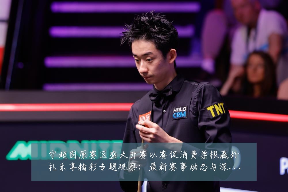 宁超固原赛区盛大开赛以赛促消费票根赢好礼乐享精彩专题观察:最新赛事动态与深度分析