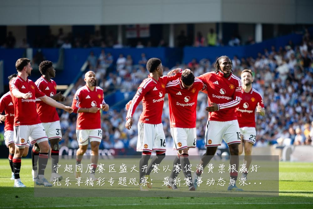 宁超固原赛区盛大开赛以赛促消费票根赢好礼乐享精彩专题观察:最新赛事动态与深度分析